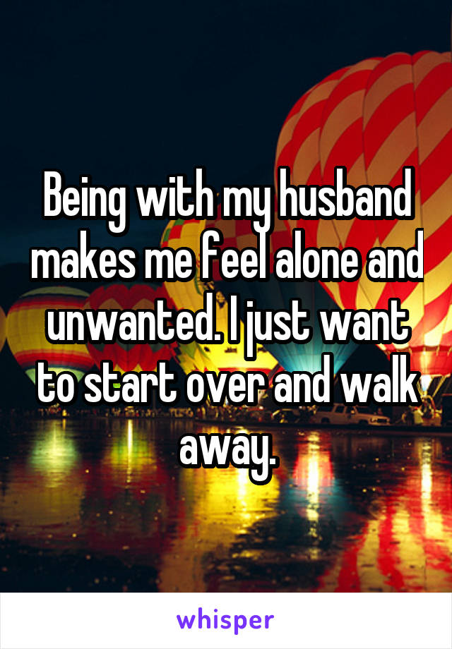 Being with my husband makes me feel alone and unwanted. I just want to start over and walk away.