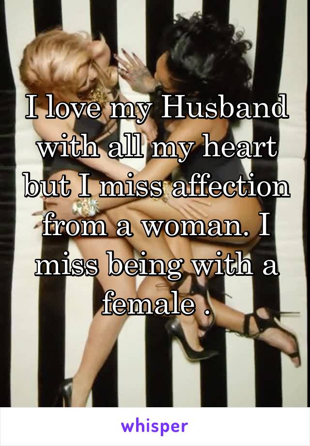 I love my Husband with all my heart but I miss affection from a woman. I miss being with a female .
