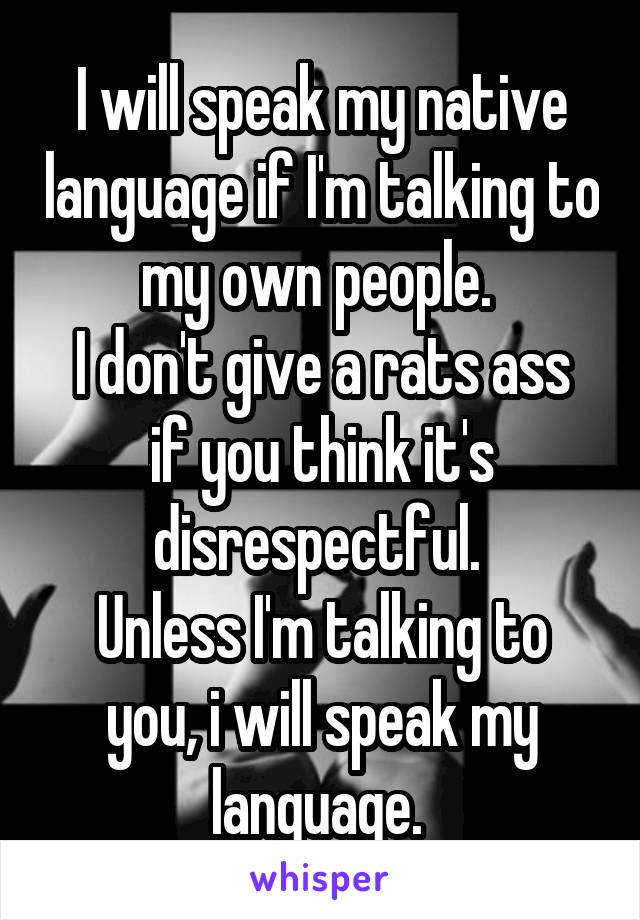 I will speak my native language if I'm talking to my own people. 
I don't give a rats ass if you think it's disrespectful. 
Unless I'm talking to you, i will speak my language. 