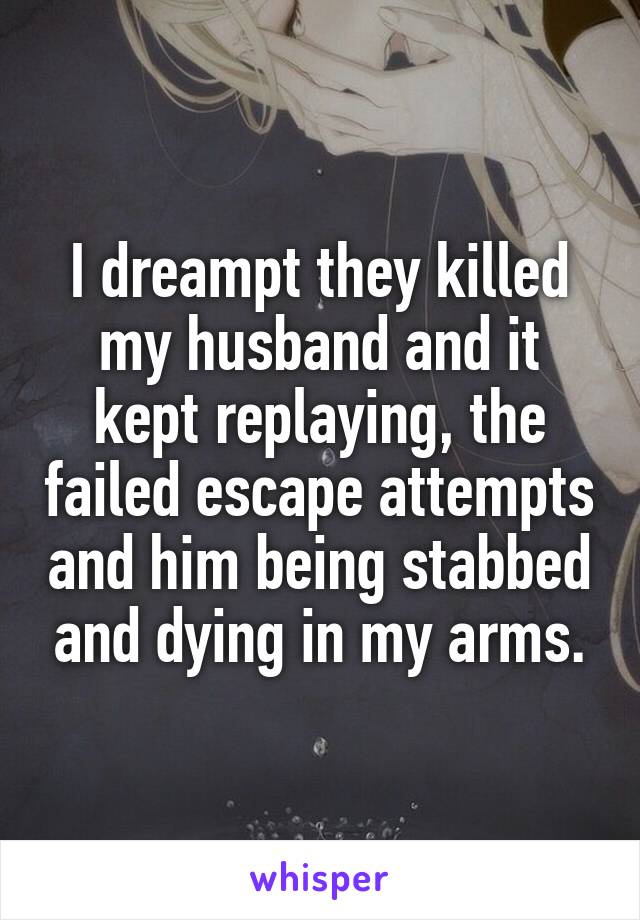 I dreampt they killed my husband and it kept replaying, the failed escape attempts and him being stabbed and dying in my arms.