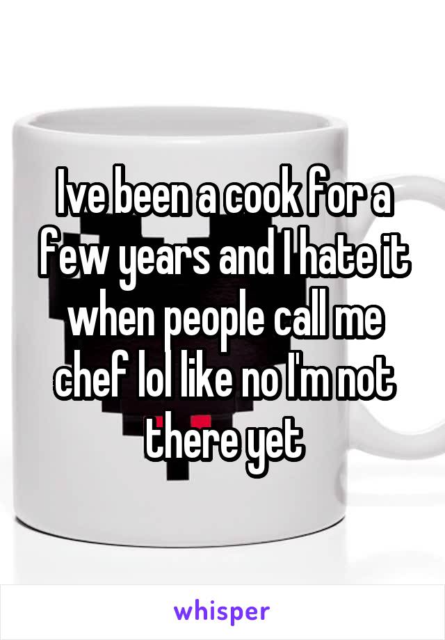Ive been a cook for a few years and I hate it when people call me chef lol like no I'm not there yet