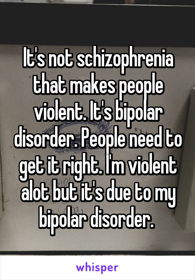 It's not schizophrenia that makes people violent. It's bipolar disorder. People need to get it right. I'm violent alot but it's due to my bipolar disorder. 