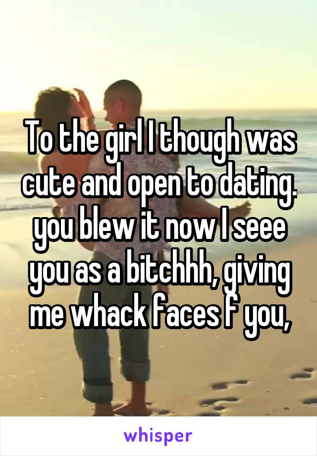 To the girl I though was cute and open to dating. you blew it now I seee you as a bitchhh, giving me whack faces f you,