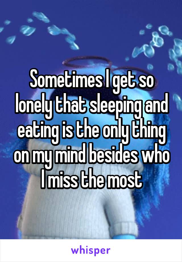 Sometimes I get so lonely that sleeping and eating is the only thing on my mind besides who I miss the most