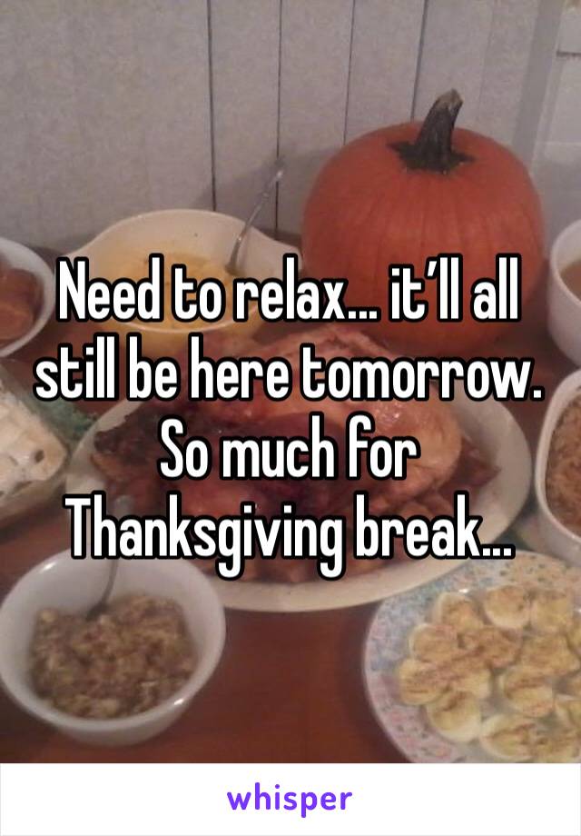 Need to relax... it’ll all still be here tomorrow. So much for Thanksgiving break...