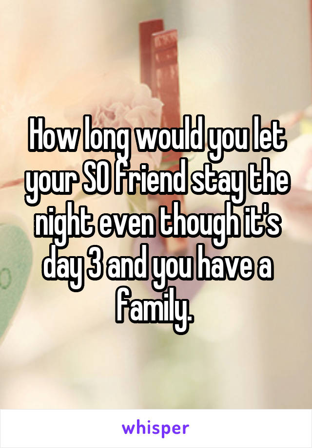 How long would you let your SO friend stay the night even though it's day 3 and you have a family. 