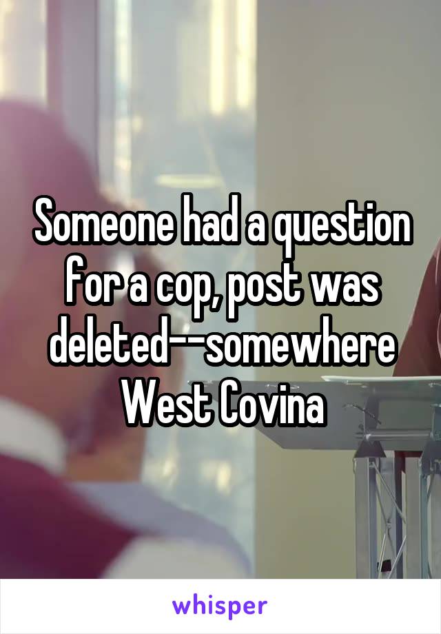 Someone had a question for a cop, post was deleted--somewhere West Covina