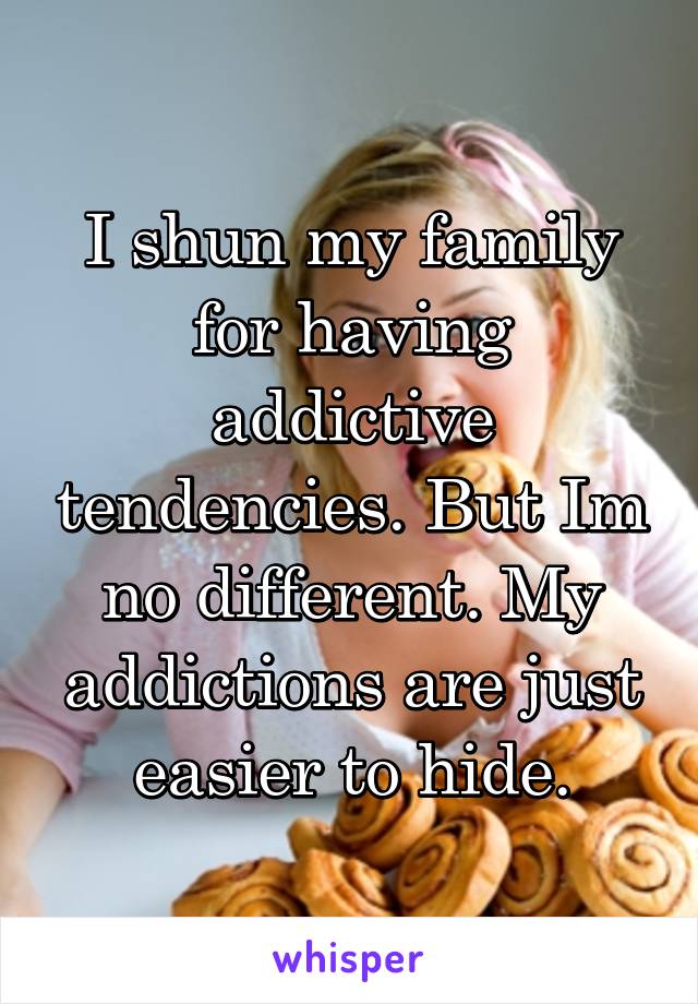 I shun my family for having addictive tendencies. But Im no different. My addictions are just easier to hide.