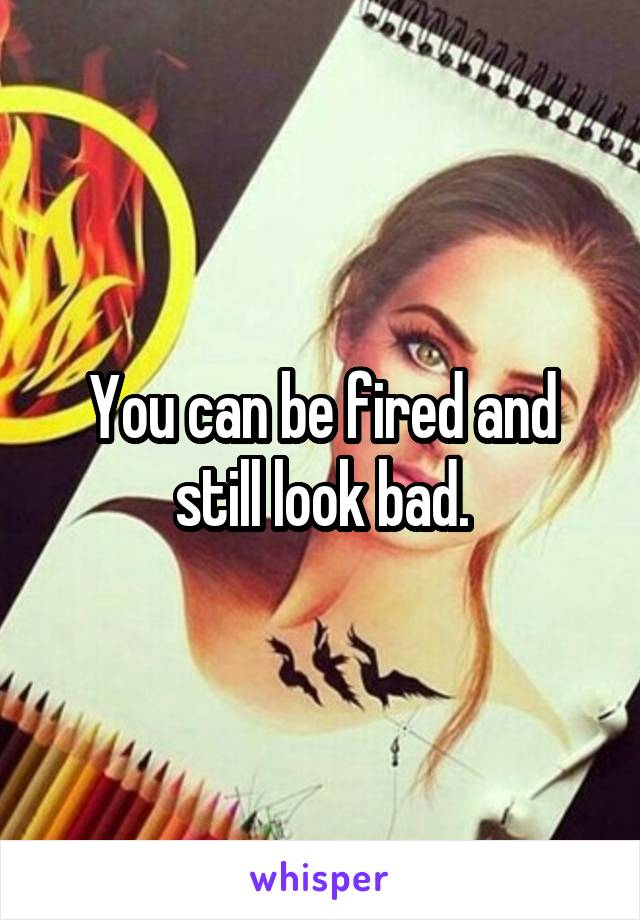 You can be fired and still look bad.