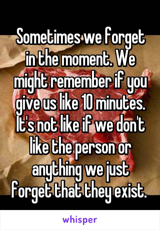 Sometimes we forget in the moment. We might remember if you give us like 10 minutes.
It's not like if we don't like the person or anything we just forget that they exist. 