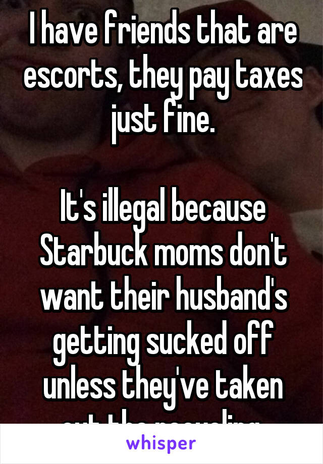 I have friends that are escorts, they pay taxes just fine.

It's illegal because Starbuck moms don't want their husband's getting sucked off unless they've taken out the recycling.