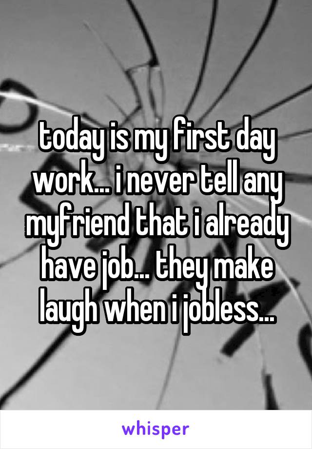 today is my first day work... i never tell any myfriend that i already have job... they make laugh when i jobless...