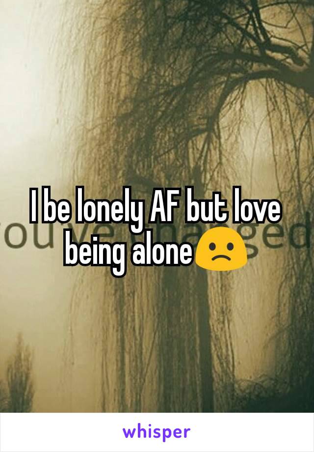 I be lonely AF but love being alone🙁