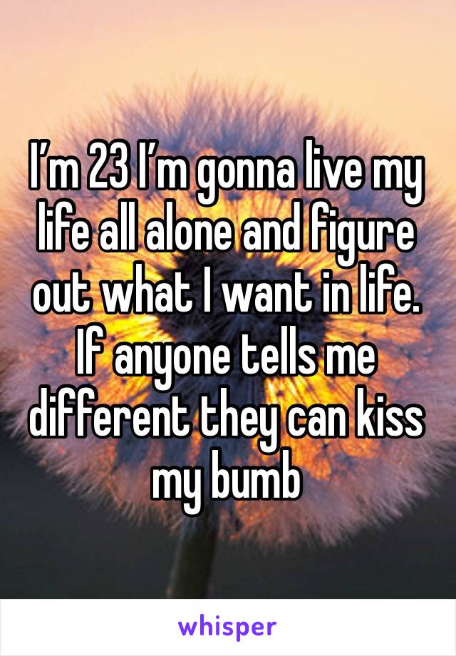 I’m 23 I’m gonna live my life all alone and figure out what I want in life.  If anyone tells me different they can kiss my bumb 