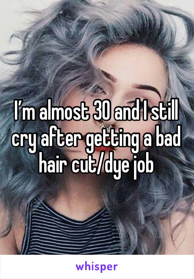 I’m almost 30 and I still cry after getting a bad hair cut/dye job
