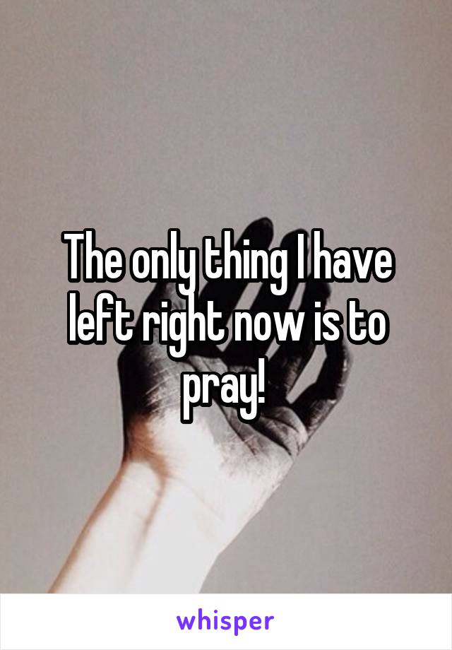 The only thing I have left right now is to pray! 