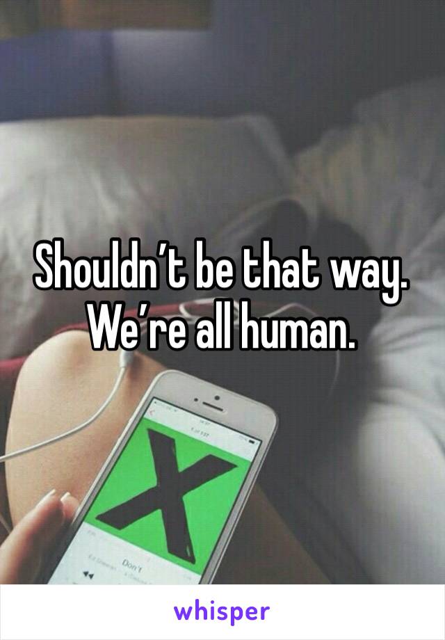 Shouldn’t be that way. We’re all human. 