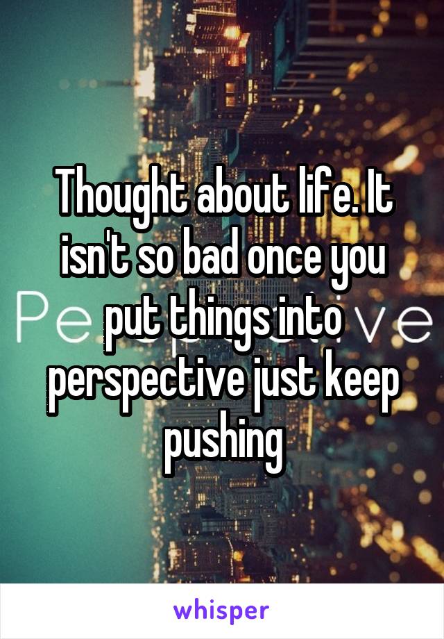 Thought about life. It isn't so bad once you put things into perspective just keep pushing
