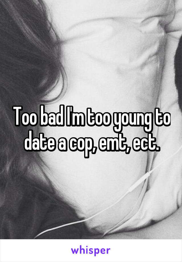 Too bad I'm too young to date a cop, emt, ect.