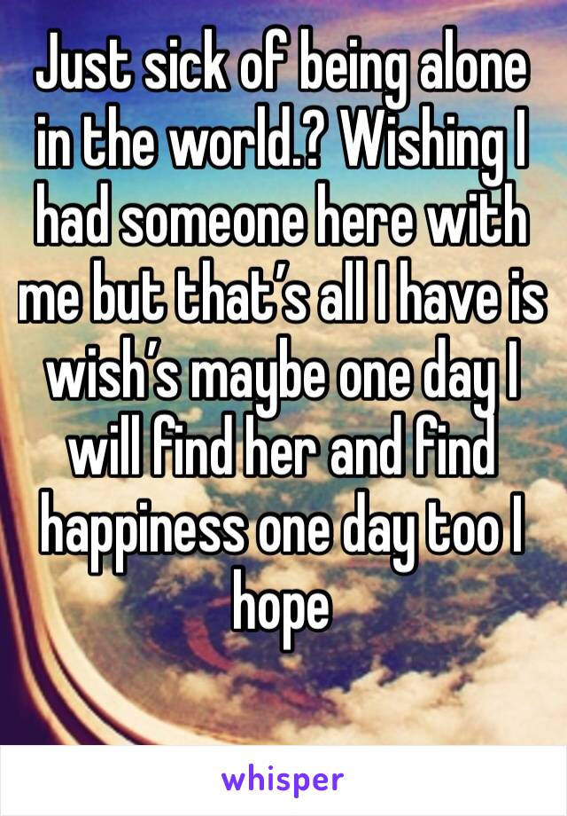 Just sick of being alone in the world.? Wishing I had someone here with me but that’s all I have is wish’s maybe one day I will find her and find happiness one day too I hope