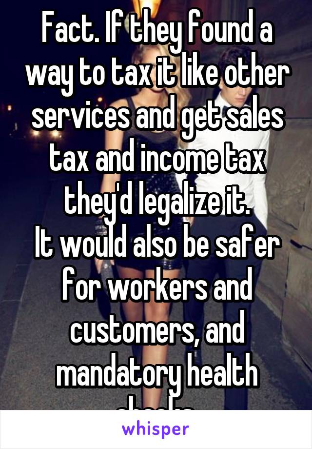 Fact. If they found a way to tax it like other services and get sales tax and income tax they'd legalize it.
It would also be safer for workers and customers, and mandatory health checks.