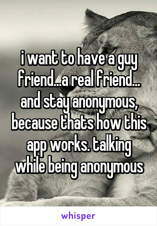 i want to have a guy friend...a real friend... and stay anonymous, because thats how this app works. talking while being anonymous
