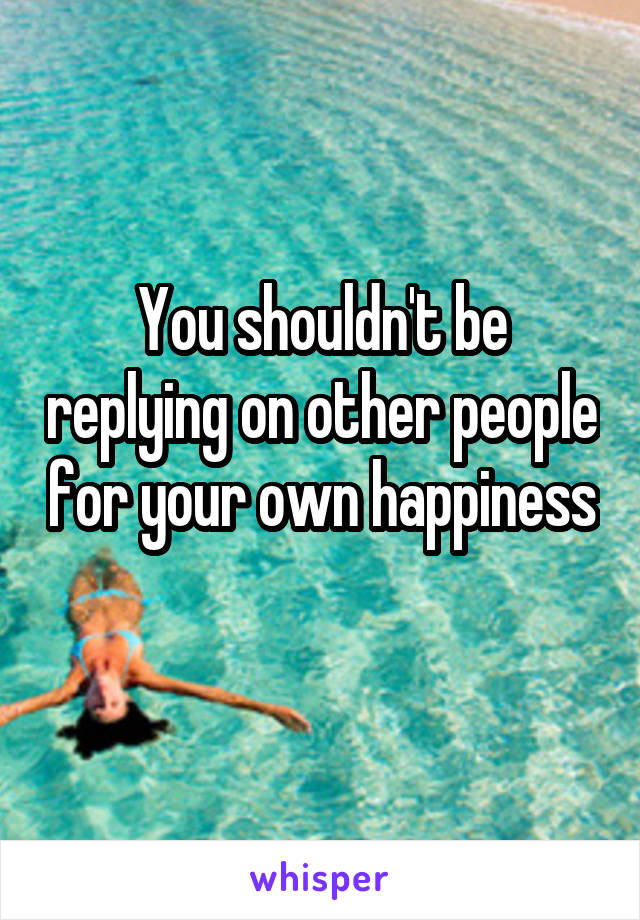 You shouldn't be replying on other people for your own happiness
 