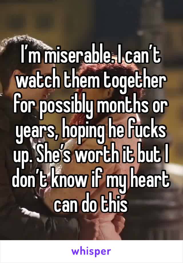 I’m miserable. I can’t watch them together for possibly months or years, hoping he fucks up. She’s worth it but I don’t know if my heart can do this