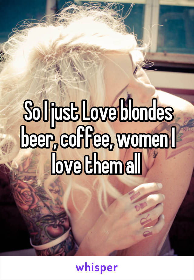 So I just Love blondes beer, coffee, women I love them all 