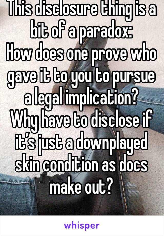 This disclosure thing is a bit of a paradox: 
How does one prove who gave it to you to pursue a legal implication? 
Why have to disclose if it’s just a downplayed skin condition as docs make out? 
