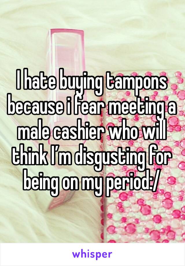 I hate buying tampons because i fear meeting a male cashier who will think I’m disgusting for being on my period:/