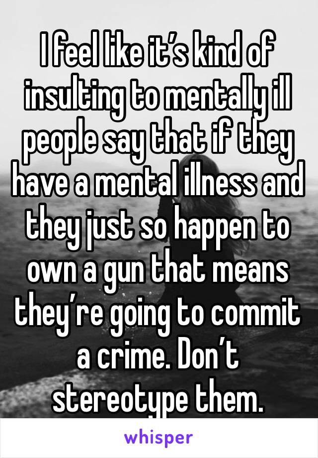 I feel like it’s kind of insulting to mentally ill people say that if they have a mental illness and they just so happen to own a gun that means they’re going to commit a crime. Don’t stereotype them.