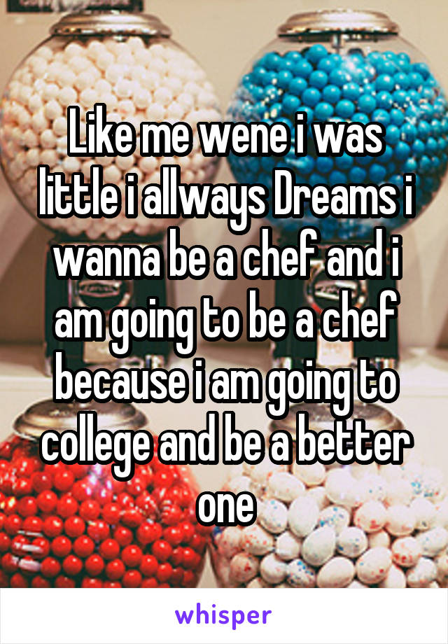 Like me wene i was little i allways Dreams i wanna be a chef and i am going to be a chef because i am going to college and be a better one