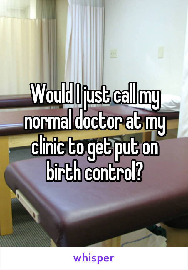 Would I just call my normal doctor at my clinic to get put on birth control?