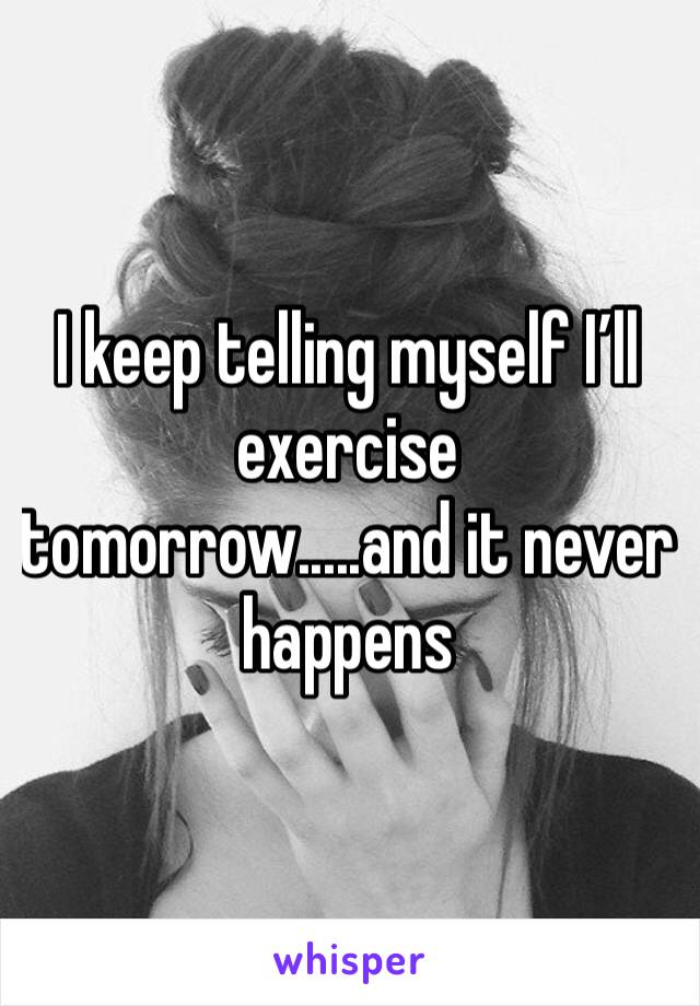 I keep telling myself I’ll exercise tomorrow.....and it never happens