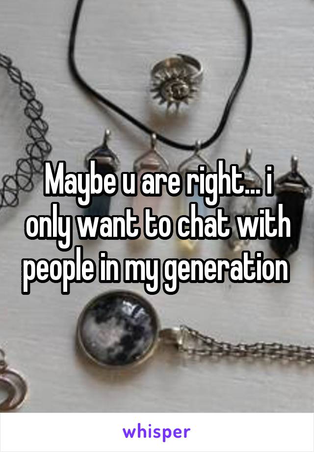 Maybe u are right... i only want to chat with people in my generation 