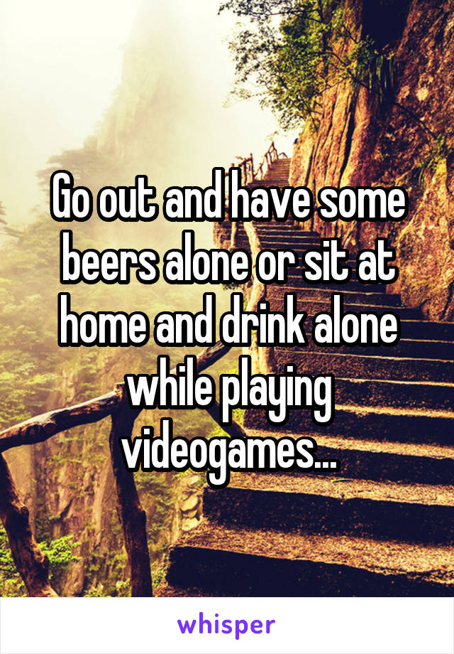 Go out and have some beers alone or sit at home and drink alone while playing videogames...