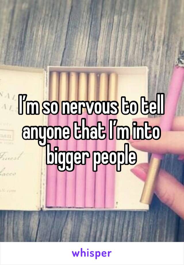 I’m so nervous to tell anyone that I’m into bigger people