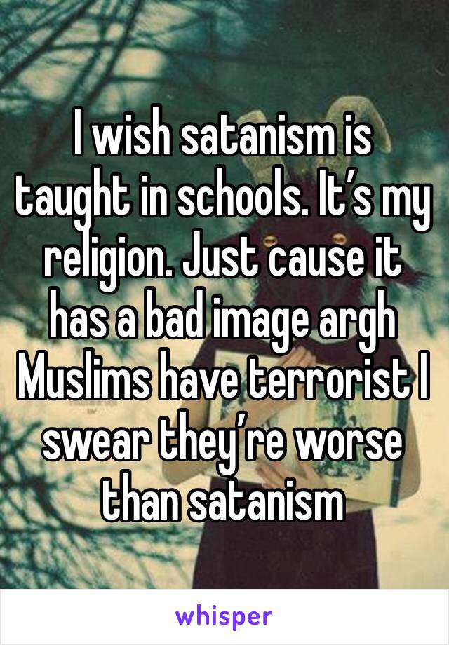 I wish satanism is taught in schools. It’s my religion. Just cause it has a bad image argh Muslims have terrorist I swear they’re worse than satanism