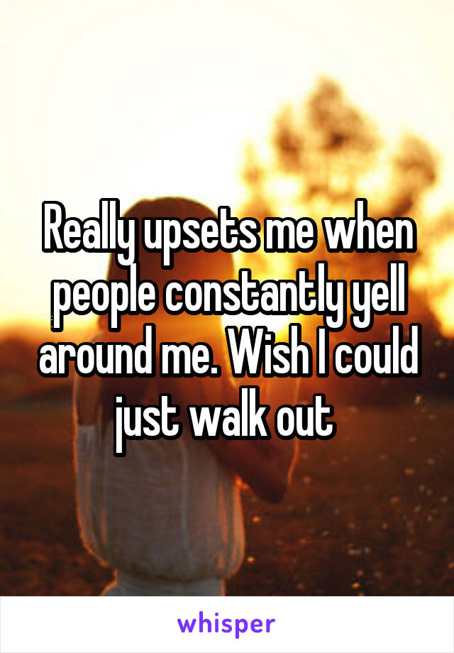 Really upsets me when people constantly yell around me. Wish I could just walk out 