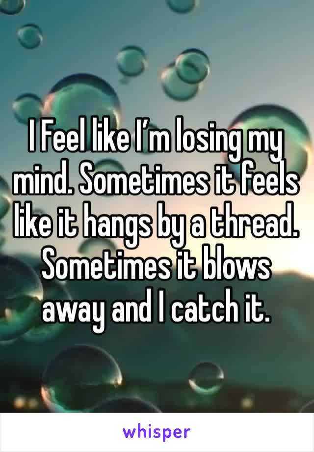 I Feel like I’m losing my mind. Sometimes it feels like it hangs by a thread. Sometimes it blows away and I catch it.