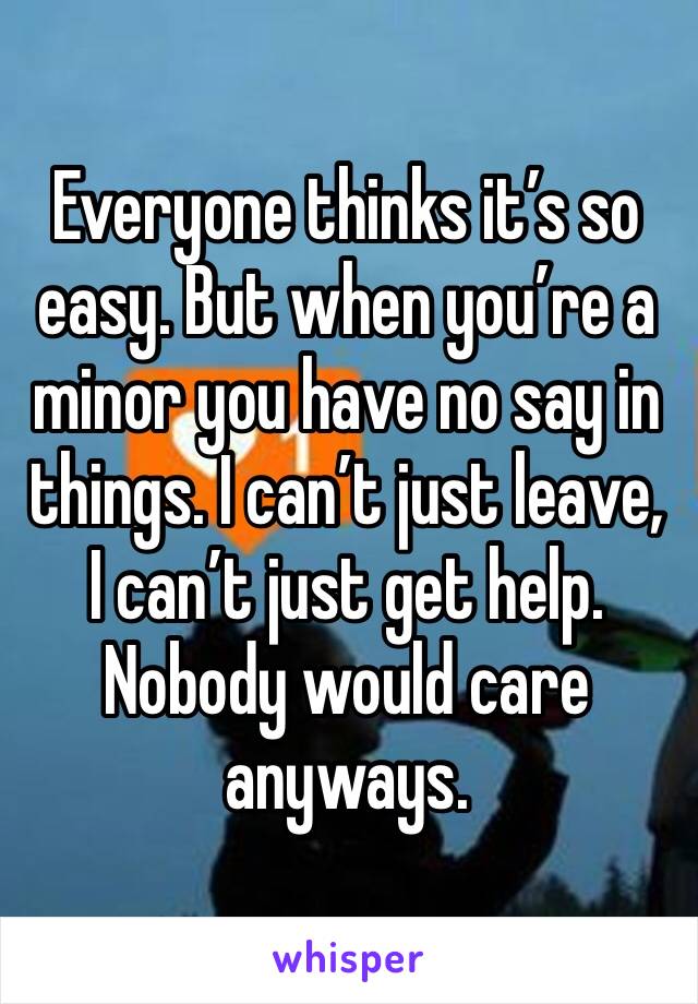 Everyone thinks it’s so easy. But when you’re a minor you have no say in things. I can’t just leave, I can’t just get help. Nobody would care anyways. 