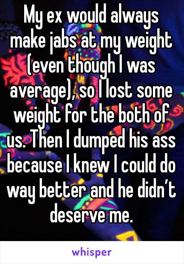 My ex would always make jabs at my weight (even though I was average), so I lost some weight for the both of us. Then I dumped his ass because I knew I could do way better and he didn’t deserve me. 