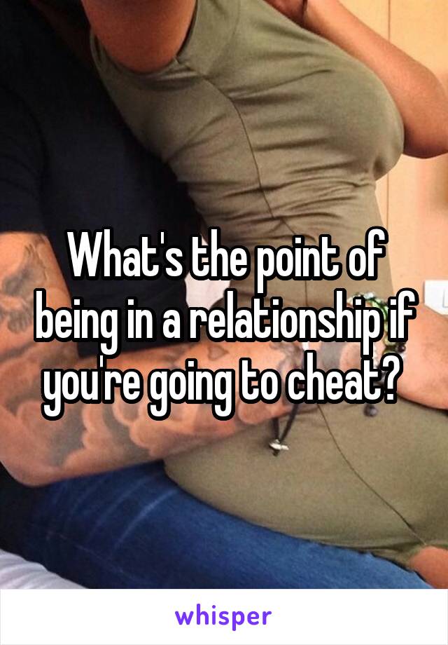 What's the point of being in a relationship if you're going to cheat? 