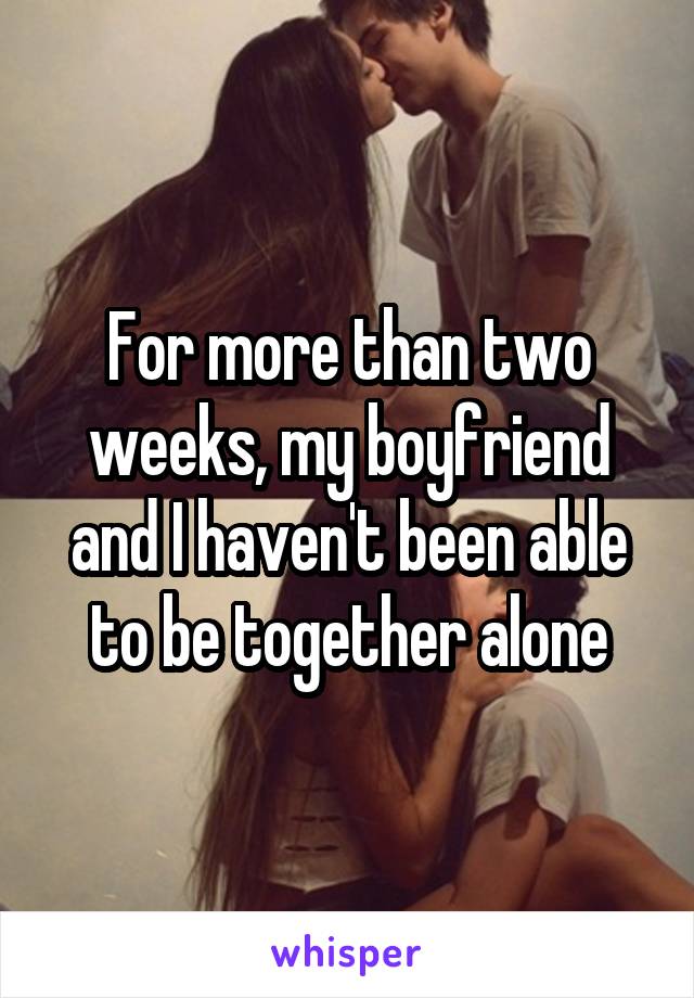 For more than two weeks, my boyfriend and I haven't been able to be together alone
