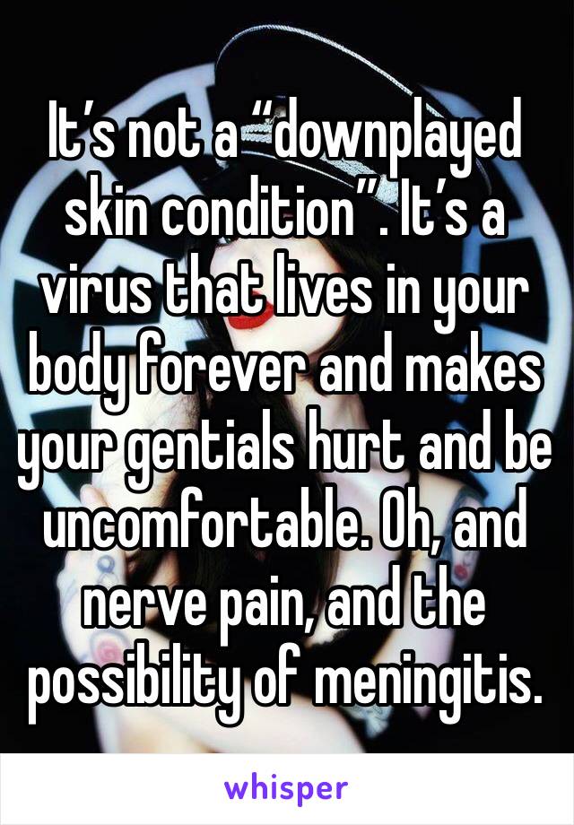 It’s not a “downplayed skin condition”. It’s a virus that lives in your body forever and makes your gentials hurt and be uncomfortable. Oh, and nerve pain, and the possibility of meningitis. 