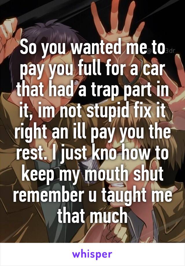 So you wanted me to pay you full for a car that had a trap part in it, im not stupid fix it right an ill pay you the rest. I just kno how to keep my mouth shut remember u taught me that much