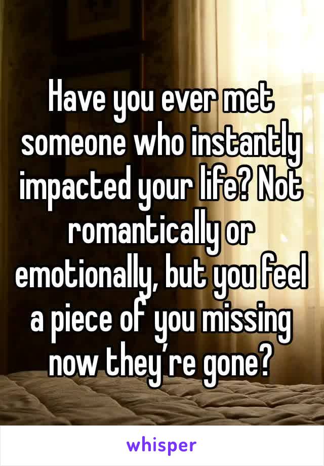 Have you ever met someone who instantly impacted your life? Not romantically or emotionally, but you feel a piece of you missing now they’re gone? 