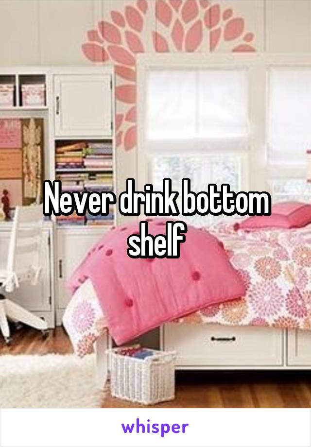 Never drink bottom shelf