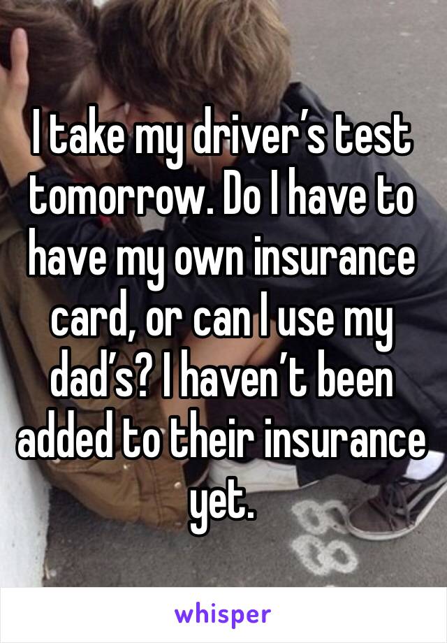 I take my driver’s test tomorrow. Do I have to have my own insurance card, or can I use my dad’s? I haven’t been added to their insurance yet.